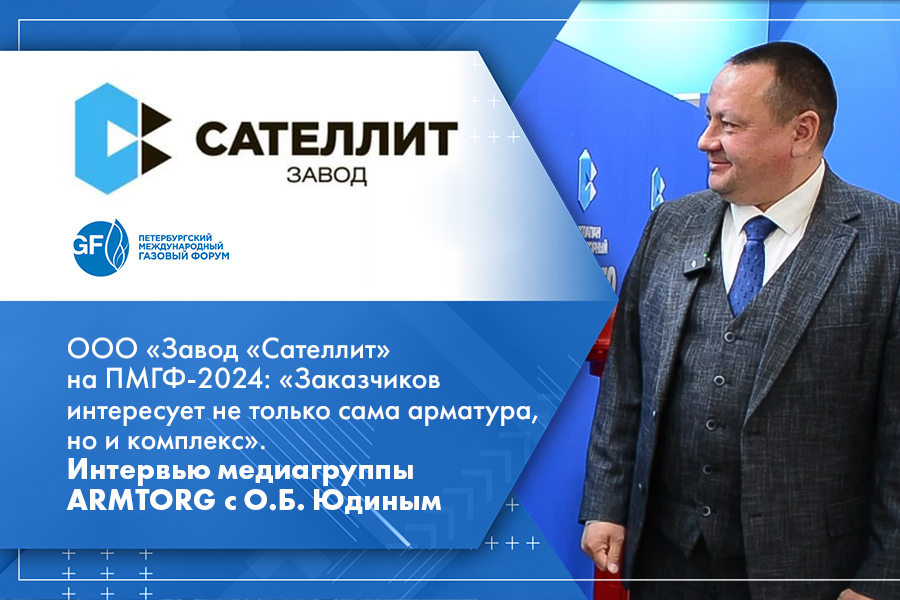 ООО Завод Сателлит на ПМГФ-2024 Заказчиков интересует не только сама арматура, но и комплекс. Интервью медиагруппы ARMTORG с О.Б. Юдиным